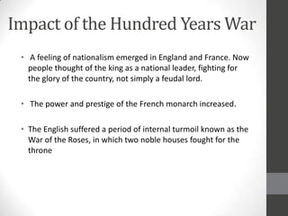Impact of the Hundred Years War
 • A feeling of nationalism emerged in England and France. Now
   people thought of the king as a national leader, fighting for
   the glory of the country, not simply a feudal lord.

 • The power and prestige of the French monarch increased.

 • The English suffered a period of internal turmoil known as the
   War of the Roses, in which two noble houses fought for the
   throne
 