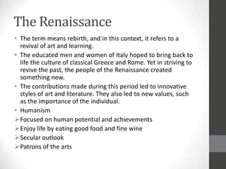 The Renaissance
• The term means rebirth, and in this context, it refers to a
  revival of art and learning.
• The educated men and women of Italy hoped to bring back to
  life the culture of classical Greece and Rome. Yet in striving to
  revive the past, the people of the Renaissance created
  something new.
• The contributions made during this period led to innovative
  styles of art and literature. They also led to new values, such
  as the importance of the individual.
• Humanism
Focused on human potential and achievements
Enjoy life by eating good food and fine wine
Secular outlook
Patrons of the arts
 