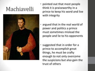• pointed out that most people
Machiavelli     think it is praiseworthy in a
                prince to keep his word and live
                with integrity

              • argued that in the real world of
                power and politics a prince
                must sometimes mislead the
                people and lie to his opponents

              • suggested that in order for a
                prince to accomplish great
                things, he must be crafty
                enough to not only overcome
                the suspicions but also gain the
                trust of others
 