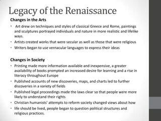 Legacy of the Renaissance
Changes in the Arts
• Art drew on techniques and styles of classical Greece and Rome, paintings
  and sculptures portrayed individuals and nature in more realistic and lifelike
  ways.
• Artists created works that were secular as well as those that were religious
• Writers began to use vernacular languages to express their ideas


Changes in Society
• Printing made more information available and inexpensive, a greater
  availability of books prompted an increased desire for learning and a rise in
  literacy throughout Europe
• Published accounts of new discoveries, maps, and charts led to further
  discoveries in a variety of fields
• Published legal proceedings made the laws clear so that people were more
  likely to understand their rights
• Christian humanists’ attempts to reform society changed views about how
• life should be lived, people began to question political structures and
  religious practices.
 