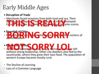 Early Middle Ages
• Disruption of Trade
• Merchants faced invasions from both land and sea. Their

  THIS IS REALLY
  businesses collapsed. The breakdown of trade destroyed
  Europe’s cities as economic centers. Money became scarce.

• Downfall of Cities
  BORING SORRY
• fall of the Roman Empire, cities were abandoned as centers of
  administration.


  NOT SORRY LOL
• Population Shifts
• nobles retreated to the rural areas. Roman cities were left
  without strong leadership. Other city dwellers also fled to the
  countryside, where they grew their own food. The population of
  western Europe became mostly rural.

• The Decline of Learning
• Loss of a Common Language
 