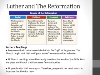 Luther and The Reformation




Luther’s Teachings
• People could win salvation only by faith in God’s gift of forgiveness. The
Church taught that faith and “good works” were needed for salvation

• All Church teachings should be clearly based on the words of the Bible. Both
the pope and Church traditions were false authorities

• All people with faith were equal. Therefore, people did not need priests to
interpret the Bible for them
 