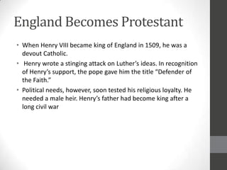 England Becomes Protestant
• When Henry VIII became king of England in 1509, he was a
  devout Catholic.
• Henry wrote a stinging attack on Luther’s ideas. In recognition
  of Henry’s support, the pope gave him the title “Defender of
  the Faith.”
• Political needs, however, soon tested his religious loyalty. He
  needed a male heir. Henry’s father had become king after a
  long civil war
 