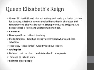 Queen Elizabeth’s Reign
• Queen Elizabeth I loved physical activity and had a particular passion
  for dancing. Elizabeth also resembled her father in character and
  temperament. She was stubborn, strong-willed, and arrogant. And
  Elizabeth had a fierce and unpredictable temper.
• Calvinism
 Developed from Luther’s teaching
 Predestination – God had already determined who would earn
  salvation
 Theocracy – government ruled by religious leaders
• Anabaptist
 Believed that the church and state should be separate
 Refused to fight in wars
 Baptized older people
 