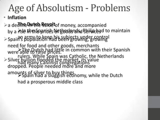 Age of Absolutism - Problems
• Inflation
a declineDutch Revoltof money, accompanied
       The in the value
  by a In in the prices Netherlands, Philip had to maintain
       rise the Spanish of goods and services
       an army to keep his subjects under control
Spain’s population had been growing, growing
  need for food and other goods, merchants
  wereThe to raisehad little in common with their Spanish
        able Dutch prices.
       rulers. While Spain was Catholic, the Netherlands
Silver bullion flooded the market, its value
       had many Calvinist congregations
  dropped. People needed more and more
  amounts of silver to buy things.
       Spain had a sluggish economy, while the Dutch
       had a prosperous middle class
 