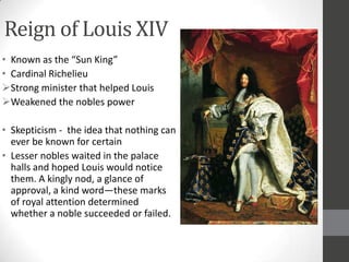 Reign of Louis XIV
• Known as the “Sun King”
• Cardinal Richelieu
Strong minister that helped Louis
Weakened the nobles power

• Skepticism - the idea that nothing can
  ever be known for certain
• Lesser nobles waited in the palace
  halls and hoped Louis would notice
  them. A kingly nod, a glance of
  approval, a kind word—these marks
  of royal attention determined
  whether a noble succeeded or failed.
 