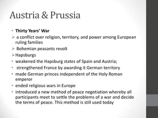 Austria & Prussia
• Thirty Years’ War
 a conflict over religion, territory, and power among European
  ruling families
 Bohemian peasants revolt
Hapsburgs
• weakened the Hapsburg states of Spain and Austria;
• strengthened France by awarding it German territory
• made German princes independent of the Holy Roman
  emperor
• ended religious wars in Europe
• introduced a new method of peace negotiation whereby all
  participants meet to settle the problems of a war and decide
  the terms of peace. This method is still used today
 