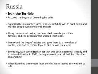 Russia
• Ivan the Terrible
 Accused the boyars of poisoning his wife

 organized his own police force, whose chief duty was to hunt down and
  murder people Ivan considered traitors

 Using these secret police, Ivan executed many boyars, their
  families, and the peasants who worked their lands.

 Ivan seized the boyars’ estates and gave them to a new class of
  nobles, who had to remain loyal to him or lose their land.

 Eventually, Ivan committed an act that was both a personal tragedy and
  a national disaster. In 1581, during a violent quarrel, he killed his oldest
  son and heir.

 When Ivan died three years later, only his weak second son was left to
  rule.
 