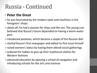 Russia - Continued
• Peter the Great
he was fascinated by the modern tools and machines in the
 foreigners’ shops.
above all, he had a passion for ships and the sea. The young czar
 believed that Russia’s future depended on having a warm-water
 port.
introduced potatoes, which became a staple of the Russian diet
started Russia’s first newspaper and edited its first issue himself
raised women’s status by having them attend social gatherings
ordered the nobles to give up their traditional clothes for
 Western fashions
advanced education by opening a school of navigation and
 introducing schools for the arts and sciences
 