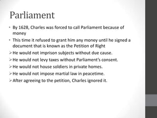 Parliament
• By 1628, Charles was forced to call Parliament because of
  money
• This time it refused to grant him any money until he signed a
  document that is known as the Petition of Right
He would not imprison subjects without due cause.
He would not levy taxes without Parliament’s consent.
He would not house soldiers in private homes.
He would not impose martial law in peacetime.
After agreeing to the petition, Charles ignored it.
 