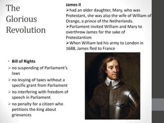 The
                              James II
                              had an older daughter, Mary, who was

Glorious
                              Protestant, she was also the wife of William of
                              Orange, a prince of the Netherlands.
                              Parliament invited William and Mary to
Revolution                    overthrow James for the sake of
                              Protestantism
                              When William led his army to London in
                              1688, James fled to France

• Bill of Rights
 no suspending of Parliament’s
  laws
 no levying of taxes without a
  specific grant from Parliament
 no interfering with freedom of
  speech in Parliament
 no penalty for a citizen who
  petitions the king about
  grievances
 