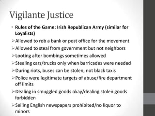 Vigilante Justice
• Rules of the Game: Irish Republican Army (similar for
  Loyalists)
Allowed to rob a bank or post office for the movement
Allowed to steal from government but not neighbors
Looting after bombings sometimes allowed
Stealing cars/trucks only when barricades were needed
During riots, buses can be stolen, not black taxis
Police were legitimate targets of abuse/fire department
  off limits
Dealing in smuggled goods okay/dealing stolen goods
  forbidden
Selling English newspapers prohibited/no liquor to
  minors
 