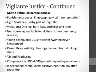 Vigilante Justice - Continued
• Ghetto Police (all paramilitaries)
Punishment squads: Kneecapping (victim compensation)
Light Sentence: fleshy part of thigh shot
Variations: One leg, both legs, both legs and arms
No counseling available for victims (some community
  services)
Young delinquents usually beaten/women never
  kneecapped
Parent Responsibility: Beatings, banned from drinking
  clubs
Tar and Feathering
Compensation: 800-4,000 pounds depending on wounds
Independent commission: positive report on IRA after
  cease-fire
 
