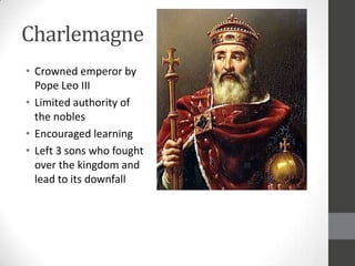 Charlemagne
• Crowned emperor by
  Pope Leo III
• Limited authority of
  the nobles
• Encouraged learning
• Left 3 sons who fought
  over the kingdom and
  lead to its downfall
 