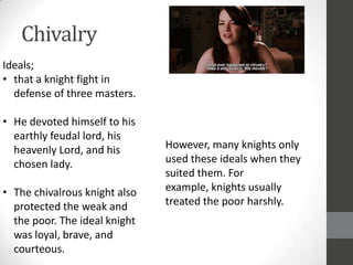 Chivalry
Ideals;
• that a knight fight in
  defense of three masters.

• He devoted himself to his
  earthly feudal lord, his
  heavenly Lord, and his       However, many knights only
  chosen lady.                 used these ideals when they
                               suited them. For
• The chivalrous knight also   example, knights usually
  protected the weak and       treated the poor harshly.
  the poor. The ideal knight
  was loyal, brave, and
  courteous.
 