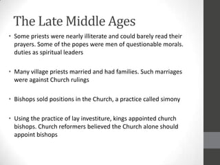 The Late Middle Ages
• Some priests were nearly illiterate and could barely read their
  prayers. Some of the popes were men of questionable morals.
  duties as spiritual leaders

• Many village priests married and had families. Such marriages
  were against Church rulings

• Bishops sold positions in the Church, a practice called simony

• Using the practice of lay investiture, kings appointed church
  bishops. Church reformers believed the Church alone should
  appoint bishops
 