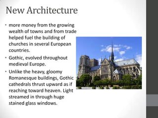 New Architecture
• more money from the growing
  wealth of towns and from trade
  helped fuel the building of
  churches in several European
  countries.
• Gothic, evolved throughout
  medieval Europe.
• Unlike the heavy, gloomy
  Romanesque buildings, Gothic
  cathedrals thrust upward as if
  reaching toward heaven. Light
  streamed in through huge
  stained glass windows.
 