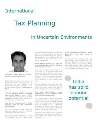 International

             Tax Planning

                                      in Uncertain Environments


                                           rationalised to a large extent, there is a    What long-term strategies could
                                           lot more transparency as far as tax           you share with your peers in
                                           payers are concerned. With the benefits       Europe?
                                           and deductions now available, the tax
                                           environment is far better than it was         India has solid inbound potential. Tax
                                           before liberalisation.                        uncertainties have prevailed but the
                                                                                         Supreme Court has always laid down
                                           What advice would you give on                 the law. There is no point in being
                                           international tax and the offshore            deferred by doubts. Take it head on and
                                           structuring of deals?                         reap the growth and cost saving
                                                                                         opportunities that India has to offer.
                                           Organisations must ensure that their
                                           structure is achievable and has
                                           substance. Many structures fail when
Interview with: Krupal Kanakia,            Indian authorities look at them because
Partner, Chaturvedi & Shah                 they lack depth. When entering foreign
                                           countries, it is crucial to have your
                                           initial structure in place sooner than
“Organisations investing into India must
ensure that their tax structure is
achievable and has substance, as
                                           later.

                                           The tax structure must also take into
                                                                                               India
                                                                                             has solid
today’s environment is uncertain,” says    consideration the provisions of the
Krupal Kanakia, Partner, Chaturvedi &      Direct Tax Code, which may lead to
Shah.                                      further litigation if it comes into effect.

From a sponsor company at the
upcoming marcus evans European
Tax Summit 2012, in Dublin, Ireland,
                                           How can organisations ensure
                                           compliance when dealing with
                                           international transactions?
                                                                                             inbound
                                                                                             potential
26 - 27 March, Kanakia discusses tax
planning strategies and operating in       The international transactions being
favourable tax environments.               structured into and out of India are
                                           crucial. There is now a regime in place
Has the tax environment in India           where every document and remittance
changed due to the economic                must be looked at by a chartered
environment?                               accountant who then has to certify the
                                           documents and submit any withholding
Yes, tax authorities have taken an         taxes to the Central Bank of India.
aggressive position due to increased
pressure to generate revenues.             This has made things clearer for those
                                           interested in international remittance. It
Nevertheless, tax avoidance has been       also regulates the process and ensures
a fascination, but with rates being        compliance.
 