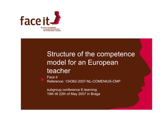 Structure of the competence
                    p
model for an European
teacher
Face it
Reference: 134362-2007-NL-COMENIUS-CMP

subgroup conference E-learning
19th till 22th of May 2007 in Braga
 