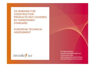 CE MARKING FOR
CONSTRUCTION
PRODUCTS NOT COVERED
BY HARMONISED
STANDARD
EUROPEAN TECHNICAL
ASSESSMENT

Mr. Miguel Mateos
miguel.mateos@tecnalia.com
Construction Area
Technological Services Division
Tecnalia Research & Innovation

 