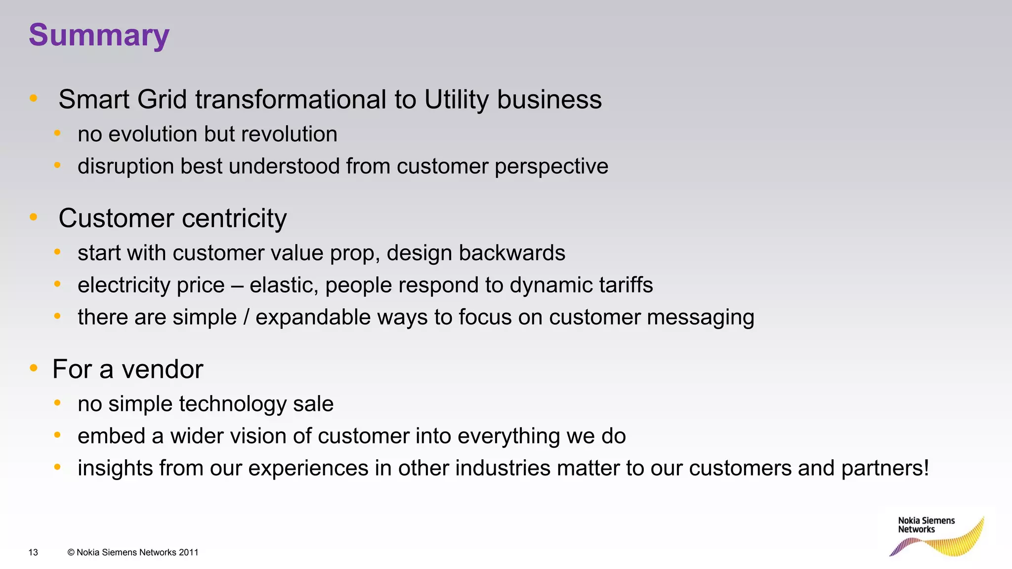 Summary

• Smart Grid transformational to Utility business
     • no evolution but revolution
     • disruption best understood from customer perspective

• Customer centricity
     • start with customer value prop, design backwards
     • electricity price – elastic, people respond to dynamic tariffs
     • there are simple / expandable ways to focus on customer messaging

• For a vendor
     • no simple technology sale
     • embed a wider vision of customer into everything we do
     • insights from our experiences in other industries matter to our customers and partners!


13    © Nokia Siemens Networks 2011
 