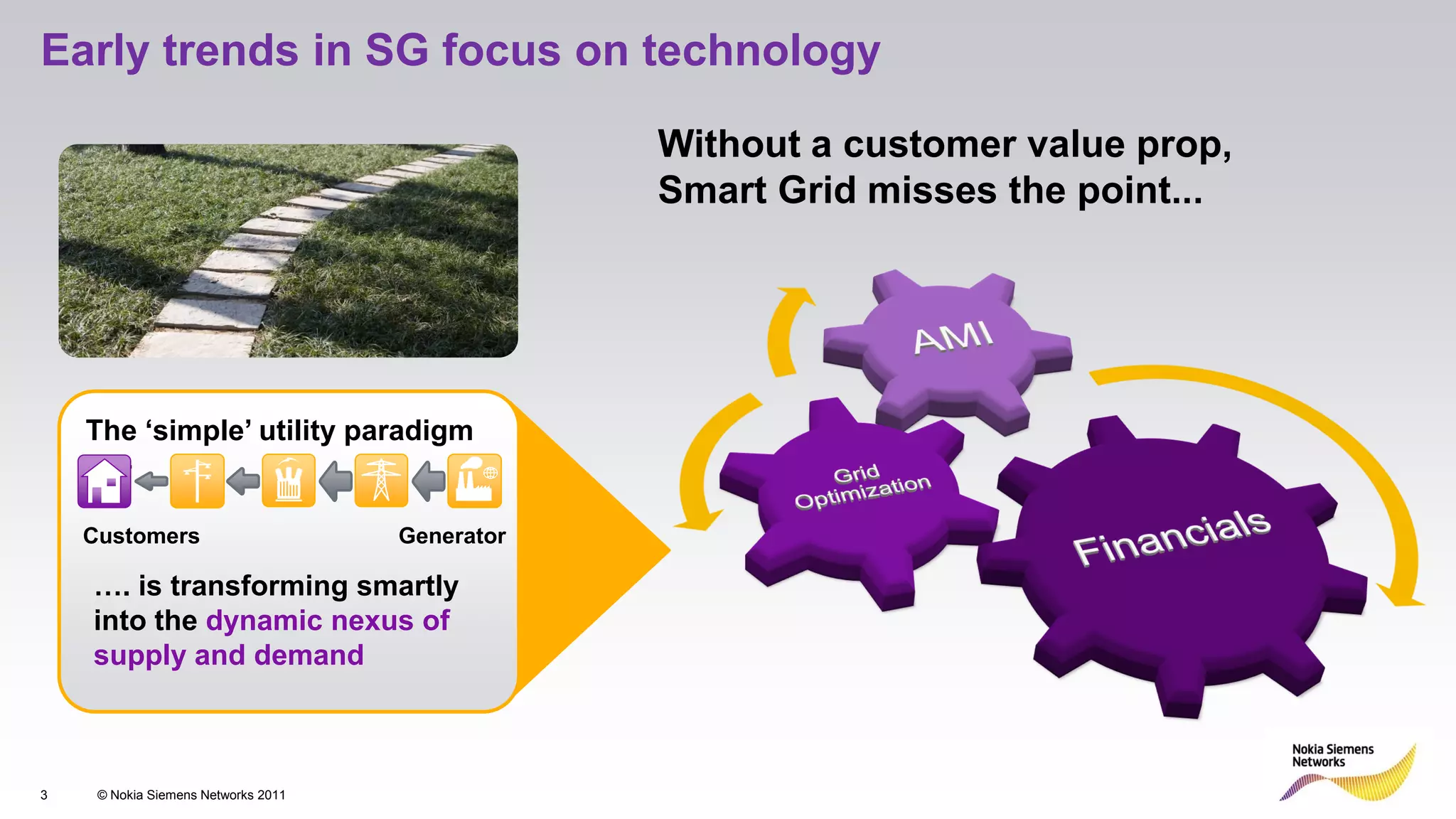 Early trends in SG focus on technology

                                                 Without a customer value prop,
                                                 Smart Grid misses the point...




    The ‘simple’ utility paradigm
      …

    Customers                        Generator

    …. is transforming smartly
    into the dynamic nexus of
    supply and demand



3    © Nokia Siemens Networks 2011
 