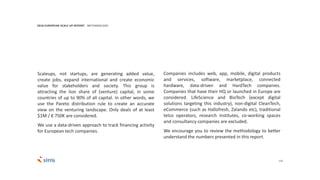 123
Companies includes web, app, mobile, digital products
and services, software, marketplace, connected
hardware, data-driven and HardTech companies.
Companies that have their HQ or launched in Europe are
considered. LifeScience and BioTech (except digital
solutions targeting this industry), non-digital CleanTech,
eCommerce (such as Hallofresh, Zalando etc), traditional
telco operators, research institutes, co-working spaces
and consultancy companies are excluded.
We encourage you to review the methodology to better
understand the numbers presented in this report.
2018 EUROPEAN SCALE UP REPORT METHODOLOGY
Scaleups, not startups, are generating added value,
create jobs, expand international and create economic
value for stakeholders and society. This group is
attracting the lion share of (venture) capital, in some
countries of up to 90% of all capital. In other words, we
use the Pareto distribution rule to create an accurate
view on the venturing landscape. Only deals of at least
$1M / € 750K are considered.
We use a data-driven approach to track financing activity
for European tech companies.
 