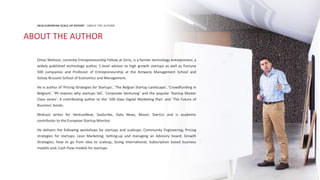 126
Omar Mohout, currently Entrepreneurship Fellow at Sirris, is a former technology entrepreneur, a
widely published technology author, C-level advisor to high growth startups as well as Fortune
500 companies and Professor of Entrepreneurship at the Antwerp Management School and
Solvay Brussels School of Economics and Management.
He is author of 'Pricing Strategies for Startups', 'The Belgian Startup Landscape', ‘Crowdfunding in
Belgium’, ’99 reasons why startups fail’, ‘Corporate Venturing’ and the popular 'Startup Master
Class series'. A contributing author to the ‘100 Days Digital Marketing Plan’ and ‘The Future of
Business’ books.
Mohout writes for VentureBeat, SaaScribe, Data News, Bloovi, StartUs and is academic
contributor to the European Startup Monitor.
He delivers the following workshops for startups and scaleups: Community Engineering; Pricing
strategies for startups; Lean Marketing; Setting-up and managing an Advisory board; Growth
Strategies; How to go from idea to scaleup; Going international; Subscription based business
models and; Cash Flow models for startups.
2018 EUROPEAN SCALE UP REPORT ABOUT THE AUTHOR
ABOUT THE AUTHOR
 