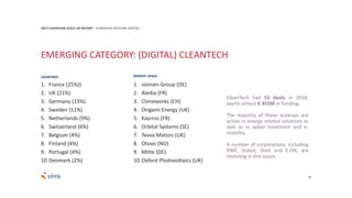 18
2017 EUROPEAN SCALE UP REPORT EUROPEAN VENTURE CAPITAL
EMERGING CATEGORY: (DIGITAL) CLEANTECH
CleanTech had 53 deals in 2018,
worth almost € 355M in funding.
The majority of these scaleups are
active in energy related solutions as
well as in water treatment and e-
mobility.
A number of corporations, including
RWE, Statoil, Shell and E.ON, are
investing in this space.
1. sonnen Group (DE)
2. Aledia (FR)
3. Climeworks (CH)
4. Origami Energy (UK)
5. Kayrros (FR)
6. Orbital Systems (SE)
7. Tevva Motors (UK)
8. Otovo (NO)
9. Mitte (DE)
10.Oxford Photovoltaics (UK)
BIGGEST DEALS
1. France (25%))
2. UK (21%)
3. Germany (13%)
4. Sweden (11%)
5. Netherlands (9%)
6. Switzerland (6%)
7. Belgium (4%)
8. Finland (4%)
9. Portugal (4%)
10.Denmark (2%)
COUNTRIES
 
