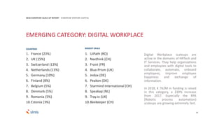 1. France (23%)
2. UK (15%)
3. Switzerland (13%)
4. Netherlands (13%)
5. Germany (10%)
6. Finland (8%)
7. Belgium (5%)
8. Denmark (5%)
9. Romania (5%)
10.Estonia (3%)
20
2018 EUROPEAN SCALE UP REPORT EUROPEAN VENTURE CAPITAL
EMERGING CATEGORY: DIGITAL WORKPLACE
Digital Workplace scaleups are
active in the domains of HRTech and
IT Services. They help organizations
and employees with digital tools to
collaborate, automate, onboard
employees, improve employee
happiness and exchange of
information.
In 2018, € 762M in funding is raised
in this category, a 239% increase
from 2017. Especially the RPA
(Robotic process automation)
scaleups are growing extremely fast.
1. UiPath (RO)
2. Nexthink (CH)
3. Front (FR)
4. Blue Prism (UK)
5. Jedox (DE)
6. Peakon (DK)
7. Starmind International (CH)
8. Speakap (NL)
9. Tray.io (UK)
10.Beekeeper (CH)
COUNTRIES BIGGEST DEALS
 