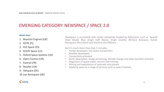 22
2018 EUROPEAN SCALE UP REPORT EUROPEAN VENTURE CAPITAL
EMERGING CATEGORY: NEWSPACE / SPACE 2.0
NewSpace is associated with rocket companies funded by billionaires such as SpaceX
(Elon Musk), Blue Origin (Jeff Bezos), Virgin Galactic (Richard Branson), Vulcan
Aerospace (Paul Allen) and StarChip (Yuri Milner).
But it’s much more than that, it includes:
• Rocket developers and space transporters
• Satellite developers
• Connectivity providers
• Earth observation, image processing, climate change and other GeoTech activities
• Organizers of space travel, tourism and training
• Mining and exploitation of asteroids and planets
• Applying space to a range of services such as space funerals…
1. Reaction Engines (UK)
2. ICEYE (FI)
3. PLD Space (ES)
4. KLEOS Space (LU)
5. Oxford Space Systems (UK)
6. Open Cosmos (UK)
7. Exotrail (FR)
8. Rezatec (UK)
9. Valispace (DE)
10.Isar Aerospace (DE)
BIGGEST DEALS
 