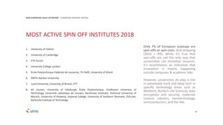 44
2018 EUROPEAN SCALE UP REPORT EUROPEAN VENTURE CAPITAL
Only 7% of European scaleups are
spin-offs or spin-outs. And dropping
(2016 = 9%). While it’s true that
spin-offs are not the only way that
universities can monetize research,
it’s nevertheless an indication that
innovation is mainly happening
outside campuses & academic labs.
However, universities do play a role
in patentable hard and deep tech in
specific technology areas such as
Medtech, BioTech Life Sciences, data
encryption and security, materials
science, robotics, nanotechnology,
semiconductors, and the like.
MOST ACTIVE SPIN OFF INSTITUTES 2018
1. University of Oxford
2. University of Cambridge
3. ETH Zurich
4. University College London
5. École Polytechnique Fédérale de Lausanne, TU Delft, University of Ghent
6. RWTH Aachen University
7. Lund University, University of Bristol, VTT
8. KU Leuven, University of Edinburgh, École Polytechnique, Eindhoven University of
Technology, Université catholique de Louvain, Karolinska Institutet, Technical University of
Munich, University of Antwerp, Imperial College, University of Southern Denmark, CEA-Leti,
Karlsruhe Institute of Technology
 