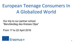 European Teenage Consumers In
A Globalized World
Our trip to our partner school
“Berufskolleg des Kreises Olpe”
From 17 to 22 April 2016
1
 