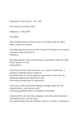 European Treaty Series - No. 185
Convention on Cybercrime
Budapest, 23.XI.2001
Preamble
The member States of the Council of Europe and the other
States signatory hereto,
Considering that the aim of the Council of Europe is to achieve
a greater unity between its
members;
Recognising the value of fostering co-operation with the other
States parties to this
Convention;
Convinced of the need to pursue, as a matter of priority, a
common criminal policy aimed at
the protection of society against cybercrime, inter alia, by
adopting appropriate legislation and
fostering international co-operation;
Conscious of the profound changes brought about by the
digitalisation, convergence and
continuing globalisation of computer networks;
Concerned by the risk that computer networks and electronic
information may also be used
for committing criminal offences and that evidence relating to
 