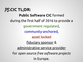 Public Software CIC formed
during the first half of 2016 to provide a
government regulated,
community-anchored,
asset locked
fiduciary sponsor &
administrative service provider
for open source free software projects
in Europe.
PS.CIC TL;DR:
 