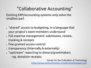Existing ERP/accounting systems only solve the
smallest part
● “shared” access to budgeting, in a language that
your project’s team members understand
● full expense management: submission, review,
tracking & receipts
● fine-grained access control
● transparency (internally & externally)
● “upstream” reporting to donors/grantmakers
- eg. donation receipts
“Collaborative Accounting”
Center for the Cultivation of Technology
https://www.techcultivation.org/docs/whitepaper.pdf
 