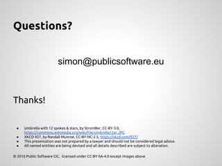 Questions?
simon@publicsoftware.eu
Thanks!
● Umbrella with 12 spokes & stars, by StromBer, CC-BY-3.0,
https://commons.wikimedia.org/wiki/File:Umbrella12er.JPG
● XKCD 927, by Randall Munroe, CC-BY-NC-2.5, https://xkcd.com/927/
● This presentation was not prepared by a lawyer and should not be considered legal advice.
● All named entities are being devised and all details described are subject to alteration.
© 2016 Public Software CIC, licensed under CC-BY-SA-4.0 except images above
 