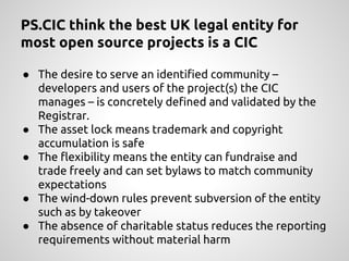 PS.CIC think the best UK legal entity for
most open source projects is a CIC
● The desire to serve an identified community –
developers and users of the project(s) the CIC
manages – is concretely defined and validated by the
Registrar.
● The asset lock means trademark and copyright
accumulation is safe
● The flexibility means the entity can fundraise and
trade freely and can set bylaws to match community
expectations
● The wind-down rules prevent subversion of the entity
such as by takeover
● The absence of charitable status reduces the reporting
requirements without material harm
 