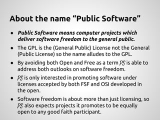 About the name “Public Software”
● Public Software means computer projects which
deliver software freedom to the general public.
● The GPL is the (General Public) License not the General
(Public License) so the name alludes to the GPL.
● By avoiding both Open and Free as a term PS is able to
address both outlooks on software freedom.
● PS is only interested in promoting software under
licenses accepted by both FSF and OSI developed in
the open.
● Software freedom is about more than just licensing, so
PS also expects projects it promotes to be equally
open to any good faith participant.
 