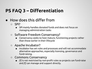 PS FAQ 3 – Differentiation
● How does this differ from
○ SPI?
■ SPI mainly handles donated funds and does not focus on
managing administration tasks
○ Software Freedom Conservancy?
■ Conservancy seeks to host mature, functioning projects rather
than those earlier in their lifecycle
○ Apache Incubator?
■ Incubator has set rules and processes and will not accommodate
alternative approaches, especially licensing, governance and
fund-raising.
○ Commons Conservancy
■ PS is not restricted by non-profit rules so projects can fund-raise
and PS can manage and support directly.
 