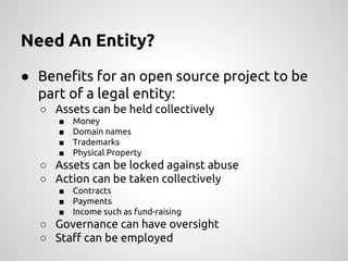 Need An Entity?
● Benefits for an open source project to be
part of a legal entity:
○ Assets can be held collectively
■ Money
■ Domain names
■ Trademarks
■ Physical Property
○ Assets can be locked against abuse
○ Action can be taken collectively
■ Contracts
■ Payments
■ Income such as fund-raising
○ Governance can have oversight
○ Staff can be employed
 