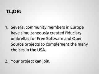1. Several community members in Europe
have simultaneously created fiduciary
umbrellas for Free Software and Open
Source projects to complement the many
choices in the USA.
2. Your project can join.
TL;DR:
 