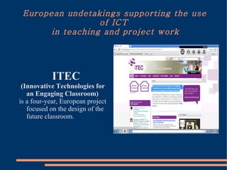 European undetakings supporting the use
                  of ICT
       in teaching and project work




            ITEC
 (Innovative Technologies for
   an Engaging Classroom)
is a four-year, European project
   focused on the design of the
   future classroom.
 