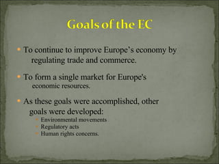 To continue to improve Europe’s economy by regulating trade and commerce. To form a single market for Europe's economic resources. As these goals were accomplished, other goals were developed:  Environmental movements Regulatory acts Human rights concerns. 