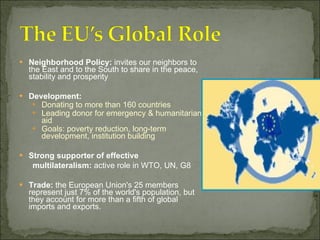 Neighborhood Policy:  invites our neighbors to the East and to the South to share in the peace, stability and prosperity Development:  Donating to more than 160 countries Leading donor for emergency & humanitarian aid Goals: poverty reduction, long-term development, institution building Strong supporter of effective  multilateralism:  active role in WTO, UN, G8 Trade:  the European Union's 25 members represent just 7% of the world's population, but they account for more than a fifth of global imports and exports.  