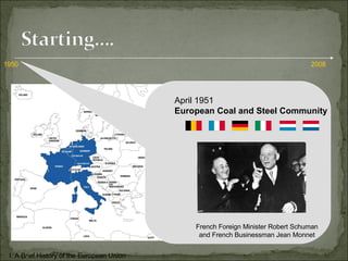 1950 2008 April 1951 European Coal and Steel Community French Foreign Minister Robert Schuman and French Businessman Jean Monnet I. A Brief History of the European Union 