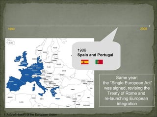 1986 Spain and Portugal I. A Brief History of the European Union 1950 2008 Same year: the “Single European Act” was signed, revising the  Treaty of Rome and  re-launching European  integration 