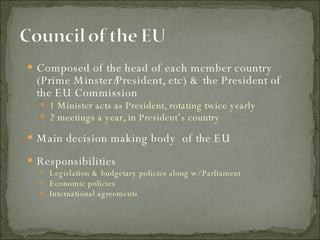 Composed of the head of each member country (Prime Minster/President, etc) & the President of the EU Commission  1 Minister acts as President, rotating twice yearly 2 meetings a year, in President’s country  Main decision making body  of the EU Responsibilities Legislation & budgetary policies along w/ Parliament Economic policies International agreements 