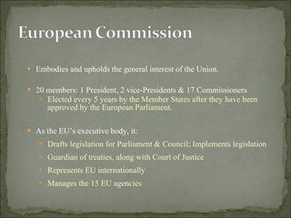 Embodies and upholds the general interest of the Union.  20 members: 1 President, 2 vice-Presidents & 17 Commissioners Elected every 5 years  by the Member States after they have been approved by the European Parliament.   As the EU’s executive body, it: Drafts legislation for Parliament & Council; Implements legislation Guardian of treaties, along with Court of Justice Represents EU internationally  Manages the 15 EU agencies 