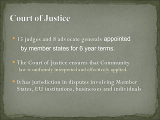 15 judges and 8 advocate generals  appointed by member states for 6 year terms.  The Court of Justice ensures that Community law is uniformly interpreted and effectively applied.  It has jurisdiction in disputes involving Member States, EU institutions, businesses and individuals 